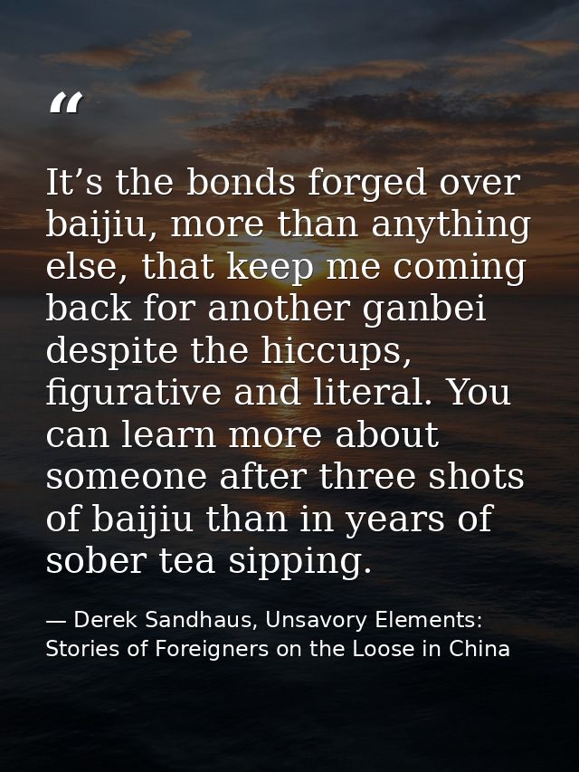 It’s the bonds forged over baijiu, more than anything else, that keep me coming back for another ganbei despite the hicc — Derek Sandhaus, Unsavory Elements: Stories of Foreigners on the Loose in China