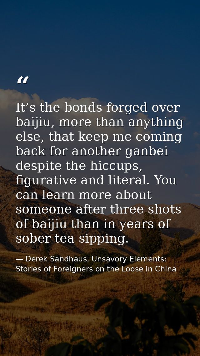 It’s the bonds forged over baijiu, more than anything else, that keep me coming back for another ganbei despite the hicc — Derek Sandhaus, Unsavory Elements: Stories of Foreigners on the Loose in China
