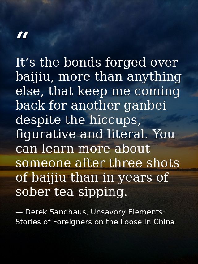 It’s the bonds forged over baijiu, more than anything else, that keep me coming back for another ganbei despite the hicc — Derek Sandhaus, Unsavory Elements: Stories of Foreigners on the Loose in China