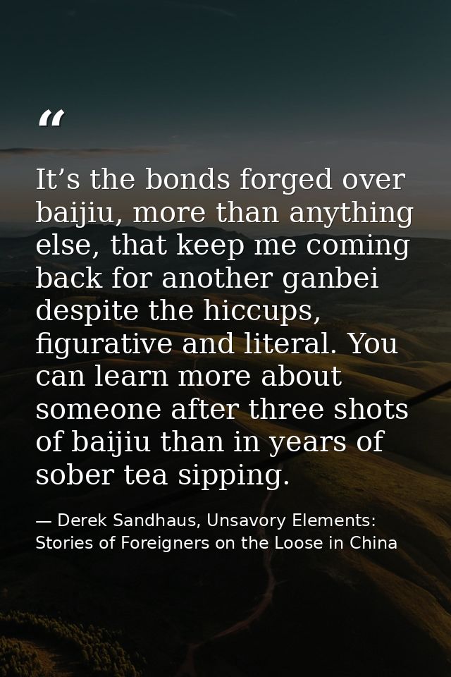 It’s the bonds forged over baijiu, more than anything else, that keep me coming back for another ganbei despite the hicc — Derek Sandhaus, Unsavory Elements: Stories of Foreigners on the Loose in China