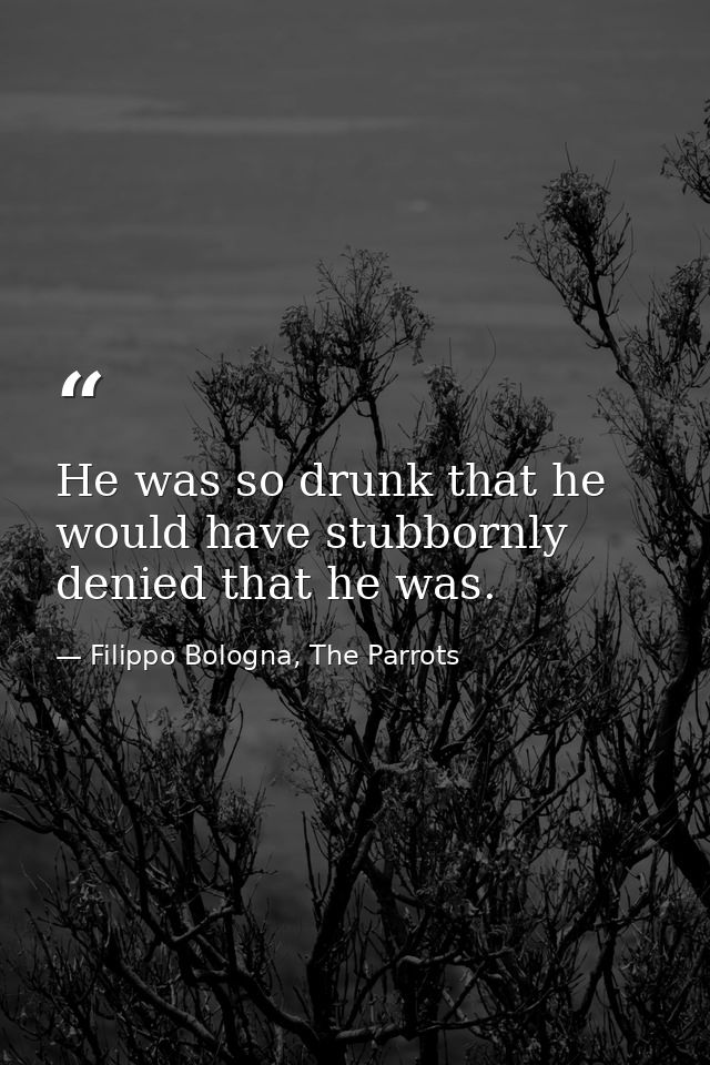 He was so drunk that he would have stubbornly denied that he was. — Filippo Bologna, The Parrots