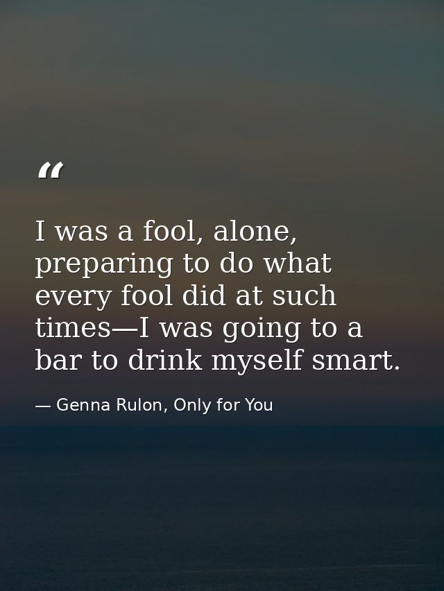 I was a fool, alone, preparing to do what every fool did at such times—I was going to a bar to drink myself smart. — Genna Rulon, Only for You