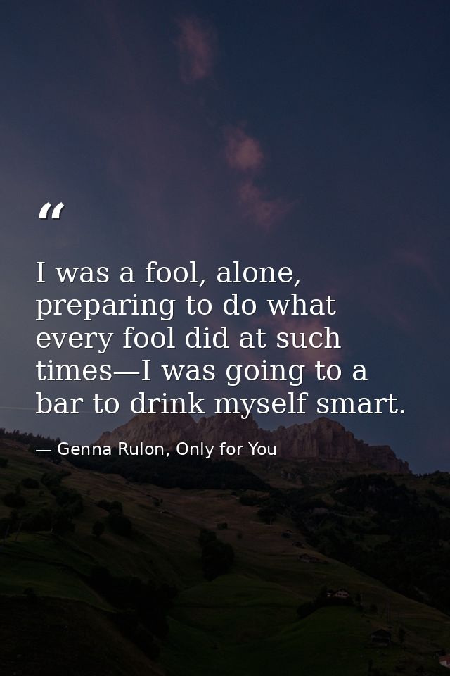 I was a fool, alone, preparing to do what every fool did at such times—I was going to a bar to drink myself smart. — Genna Rulon, Only for You