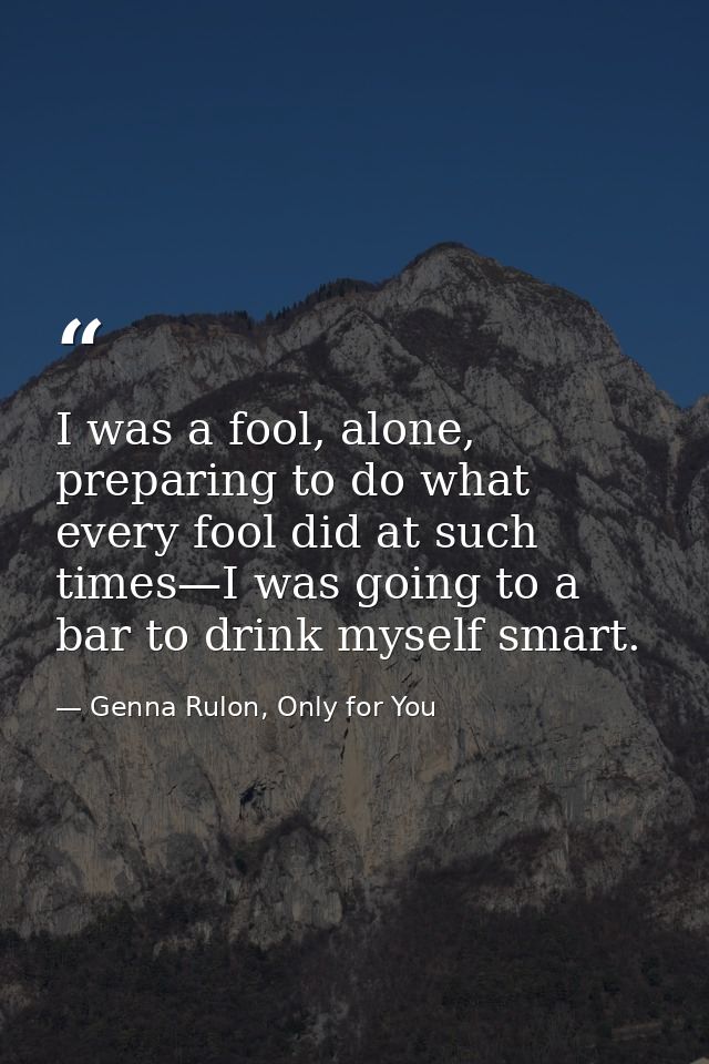 I was a fool, alone, preparing to do what every fool did at such times—I was going to a bar to drink myself smart. — Genna Rulon, Only for You