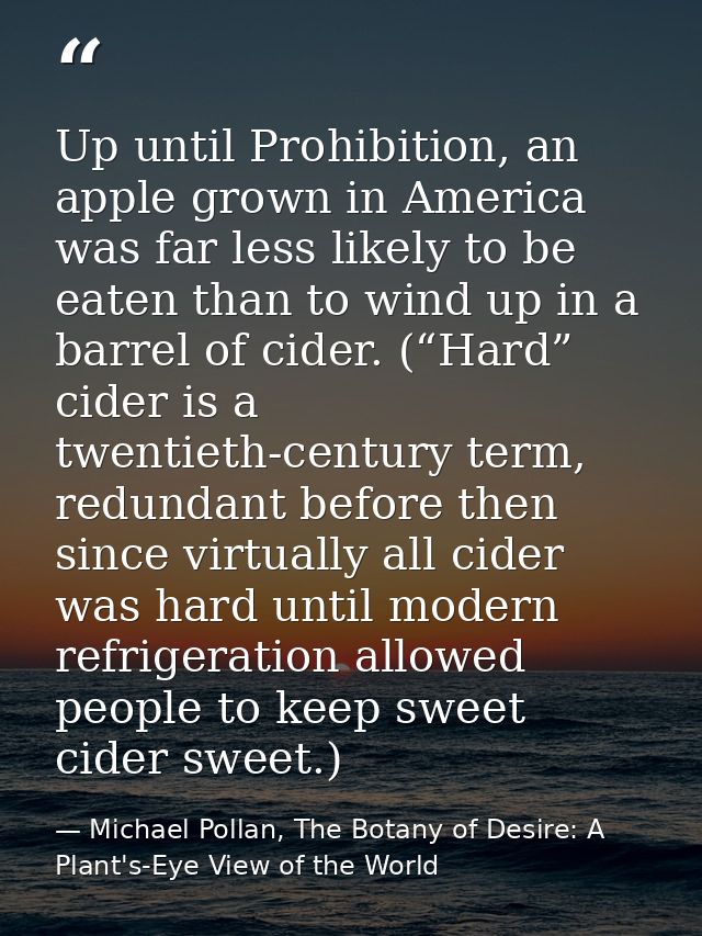 Up until Prohibition, an apple grown in America was far less likely to be eaten than to wind up in a barrel of cider. (“ — Michael Pollan, The Botany of Desire: A Plant's-Eye View of the World