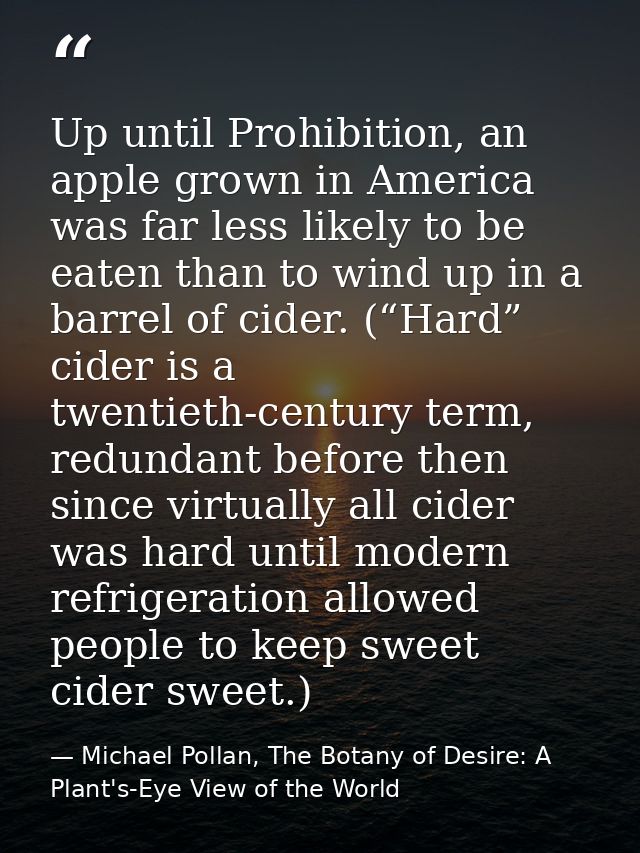 Up until Prohibition, an apple grown in America was far less likely to be eaten than to wind up in a barrel of cider. (“ — Michael Pollan, The Botany of Desire: A Plant's-Eye View of the World