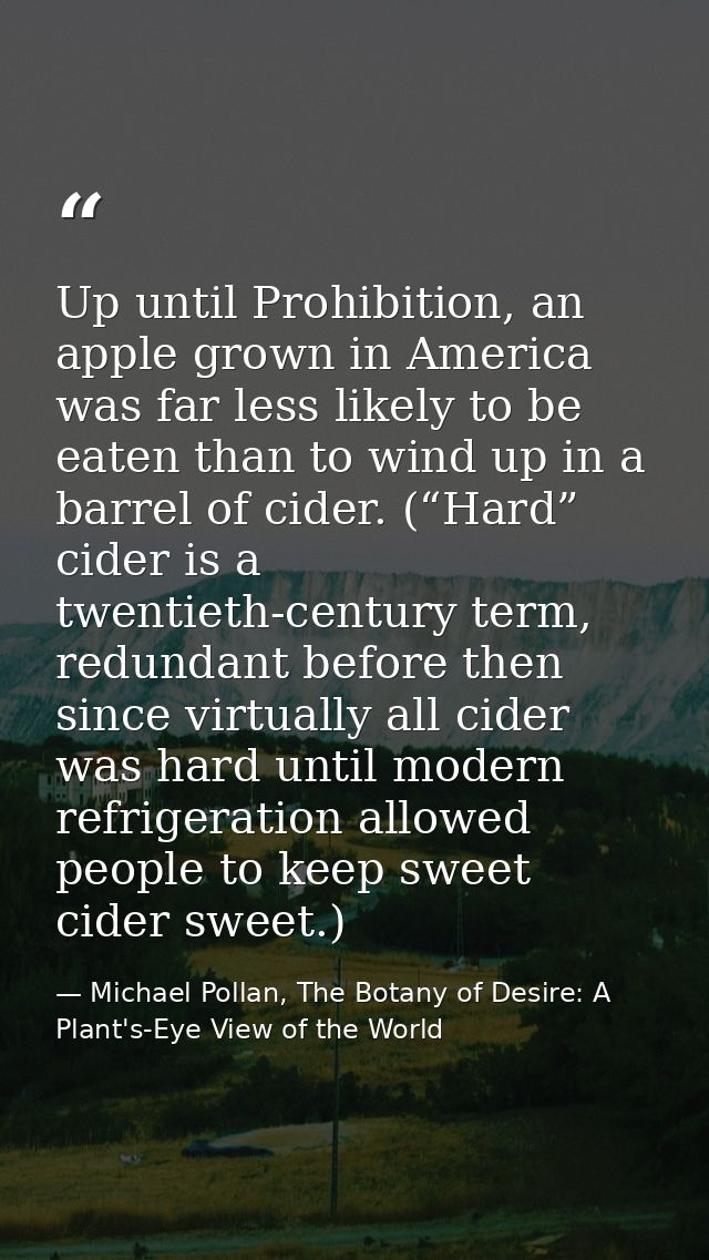 Up until Prohibition, an apple grown in America was far less likely to be eaten than to wind up in a barrel of cider. (“ — Michael Pollan, The Botany of Desire: A Plant's-Eye View of the World