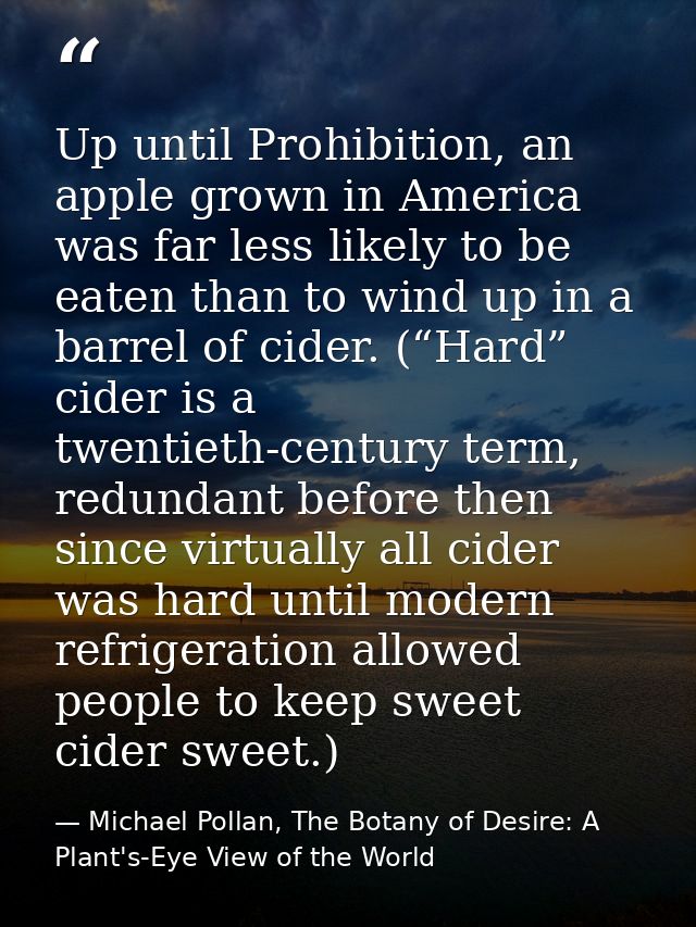 Up until Prohibition, an apple grown in America was far less likely to be eaten than to wind up in a barrel of cider. (“ — Michael Pollan, The Botany of Desire: A Plant's-Eye View of the World