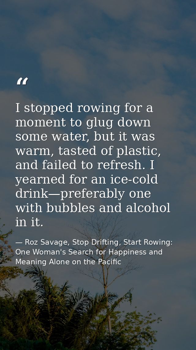 I stopped rowing for a moment to glug down some water, but it was warm, tasted of plastic, and failed to refresh. I year — Roz Savage, Stop Drifting, Start Rowing: One Woman's Search for Happiness and Meaning Alone on the Pacific