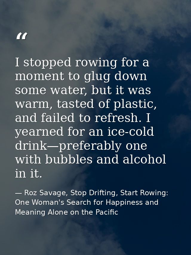 I stopped rowing for a moment to glug down some water, but it was warm, tasted of plastic, and failed to refresh. I year — Roz Savage, Stop Drifting, Start Rowing: One Woman's Search for Happiness and Meaning Alone on the Pacific