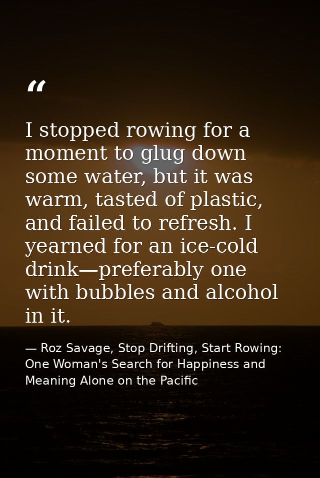 I stopped rowing for a moment to glug down some water, but it was warm, tasted of plastic, and failed to refresh. I year — Roz Savage, Stop Drifting, Start Rowing: One Woman's Search for Happiness and Meaning Alone on the Pacific