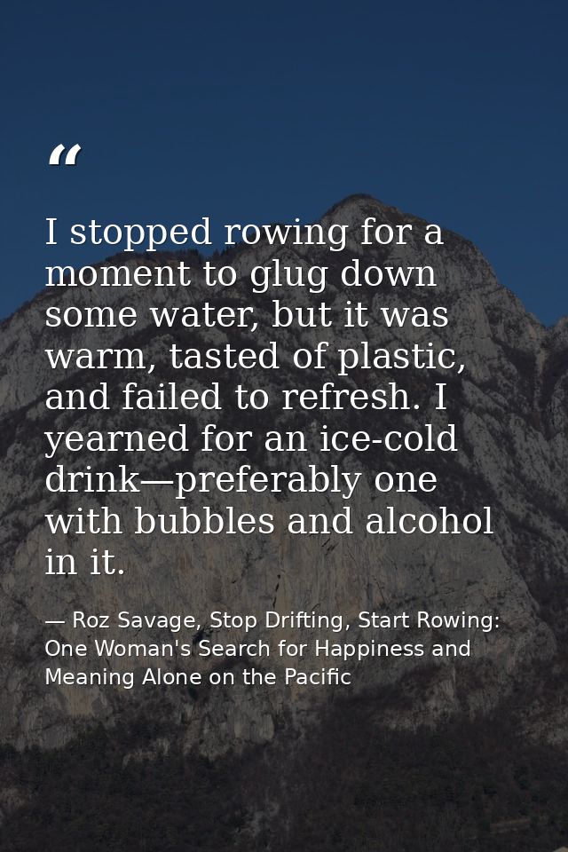 I stopped rowing for a moment to glug down some water, but it was warm, tasted of plastic, and failed to refresh. I year — Roz Savage, Stop Drifting, Start Rowing: One Woman's Search for Happiness and Meaning Alone on the Pacific