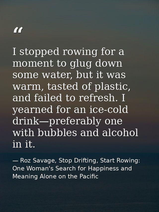 I stopped rowing for a moment to glug down some water, but it was warm, tasted of plastic, and failed to refresh. I year — Roz Savage, Stop Drifting, Start Rowing: One Woman's Search for Happiness and Meaning Alone on the Pacific