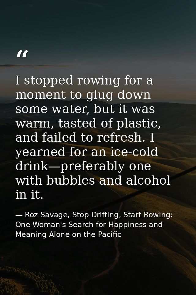 I stopped rowing for a moment to glug down some water, but it was warm, tasted of plastic, and failed to refresh. I year — Roz Savage, Stop Drifting, Start Rowing: One Woman's Search for Happiness and Meaning Alone on the Pacific