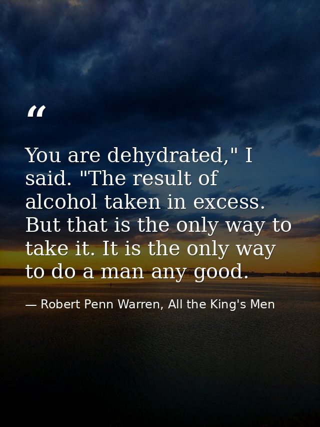 You are dehydrated," I said. "The result of alcohol taken in excess. But that is the only way to take it. It is the only — Robert Penn Warren, All the King's Men