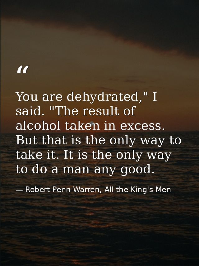 You are dehydrated," I said. "The result of alcohol taken in excess. But that is the only way to take it. It is the only — Robert Penn Warren, All the King's Men