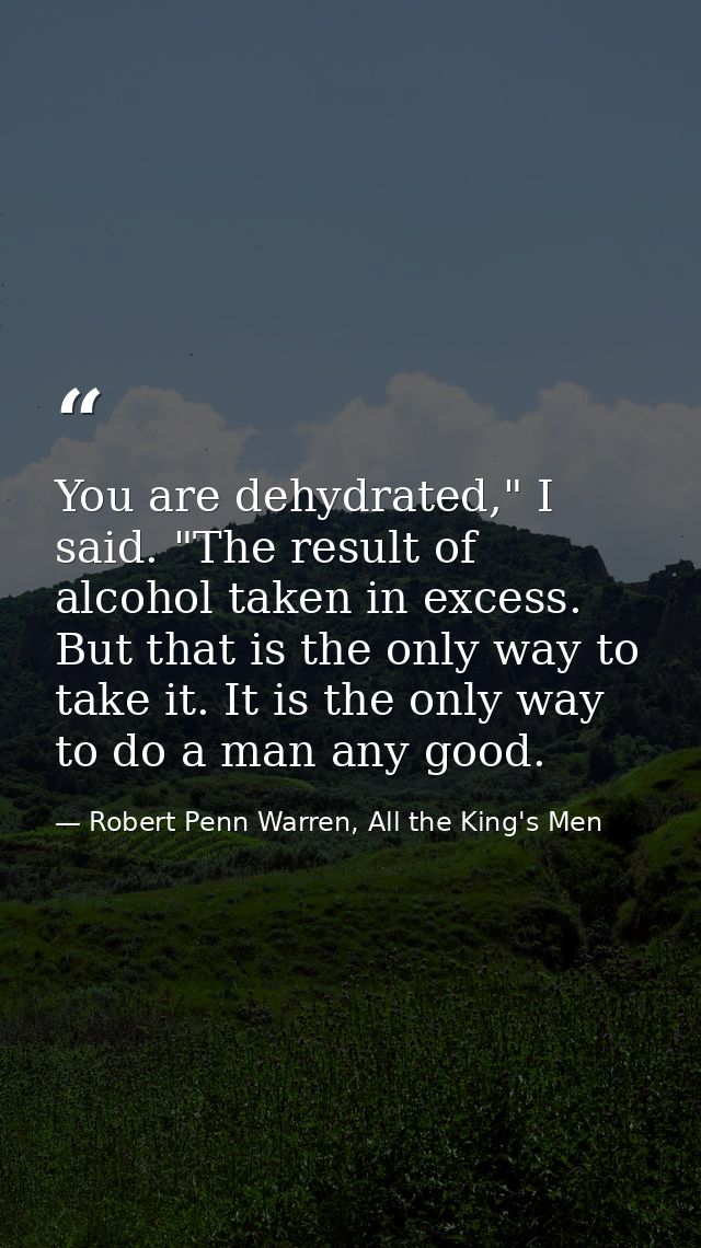 You are dehydrated," I said. "The result of alcohol taken in excess. But that is the only way to take it. It is the only — Robert Penn Warren, All the King's Men
