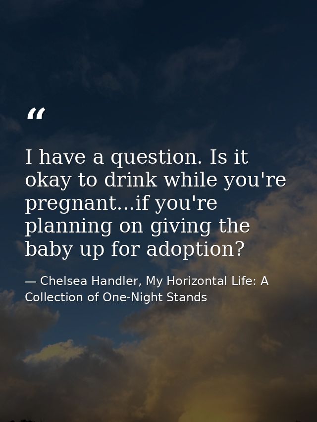 I have a question. Is it okay to drink while you're pregnant...if you're planning on giving the baby up for adoption? — Chelsea Handler, My Horizontal Life: A Collection of One-Night Stands