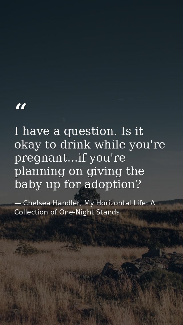 I have a question. Is it okay to drink while you're pregnant...if you're planning on giving the baby up for adoption? — Chelsea Handler, My Horizontal Life: A Collection of One-Night Stands