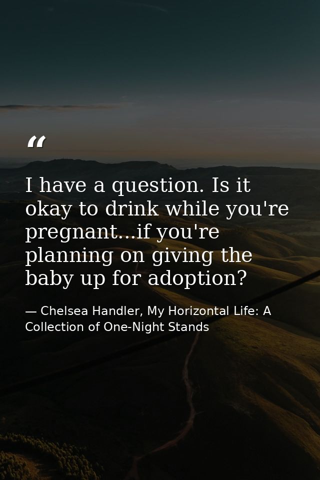 I have a question. Is it okay to drink while you're pregnant...if you're planning on giving the baby up for adoption? — Chelsea Handler, My Horizontal Life: A Collection of One-Night Stands