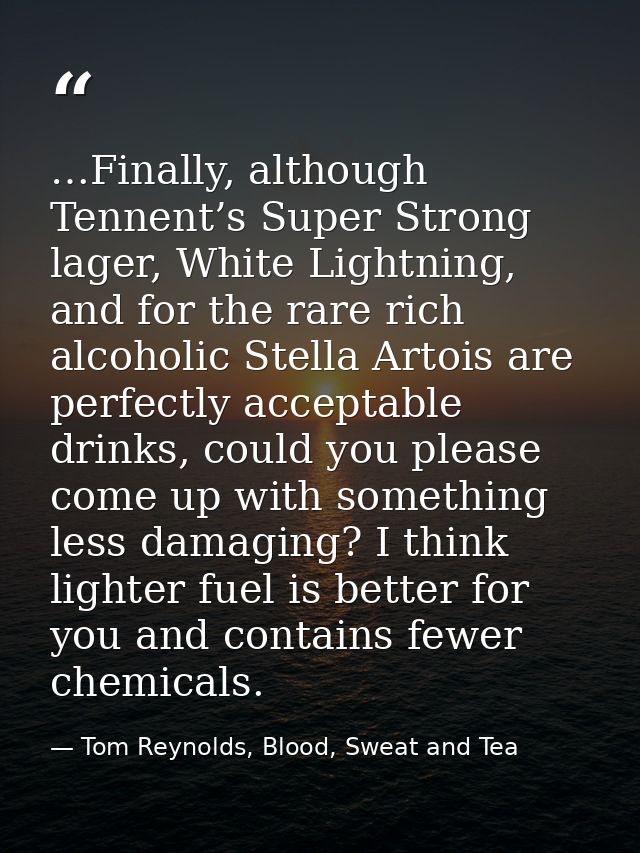 …Finally, although Tennent’s Super Strong lager, White Lightning, and for the rare rich alcoholic Stella Artois are perf — Tom Reynolds, Blood, Sweat and Tea