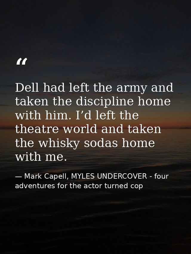Dell had left the army and taken the discipline home with him. I’d left the theatre world and taken the whisky sodas hom — Mark Capell, MYLES UNDERCOVER - four adventures for the actor turned cop