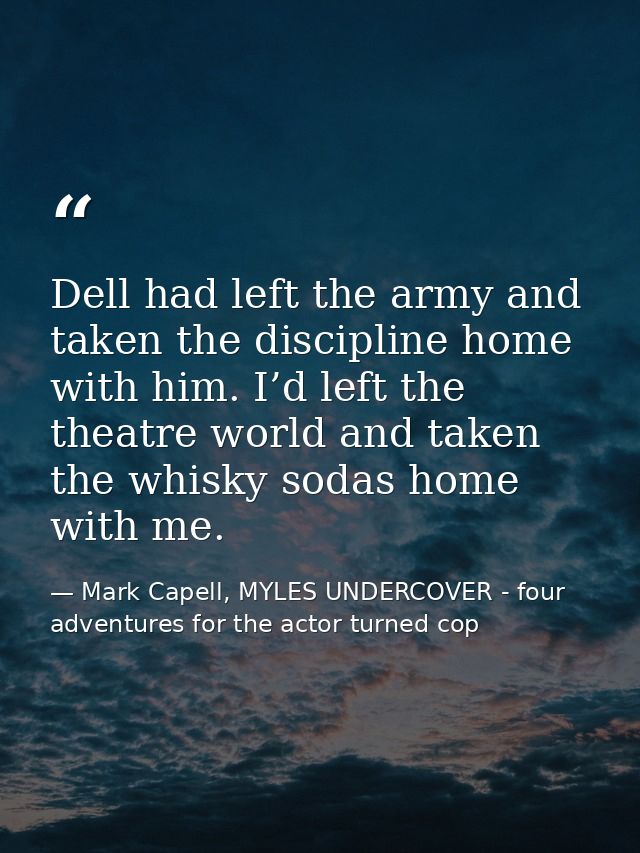 Dell had left the army and taken the discipline home with him. I’d left the theatre world and taken the whisky sodas hom — Mark Capell, MYLES UNDERCOVER - four adventures for the actor turned cop