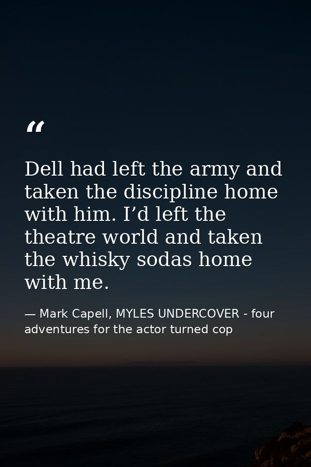 Dell had left the army and taken the discipline home with him. I’d left the theatre world and taken the whisky sodas hom — Mark Capell, MYLES UNDERCOVER - four adventures for the actor turned cop