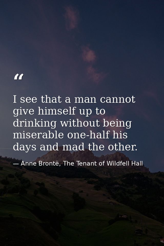 I see that a man cannot give himself up to drinking without being miserable one-half his days and mad the other. — Anne Brontë, The Tenant of Wildfell Hall