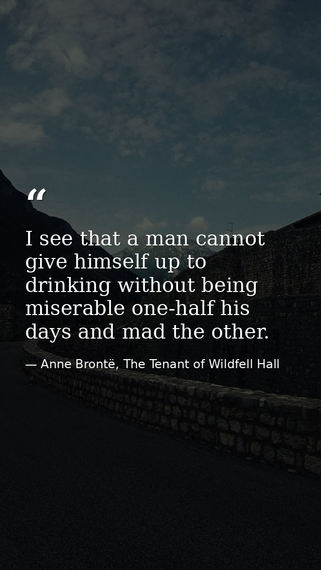 I see that a man cannot give himself up to drinking without being miserable one-half his days and mad the other. — Anne Brontë, The Tenant of Wildfell Hall