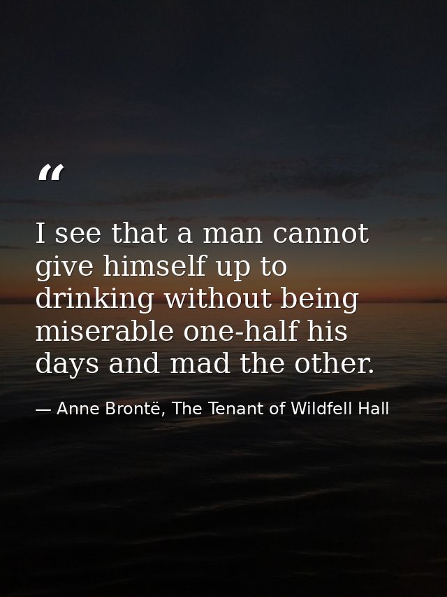I see that a man cannot give himself up to drinking without being miserable one-half his days and mad the other. — Anne Brontë, The Tenant of Wildfell Hall