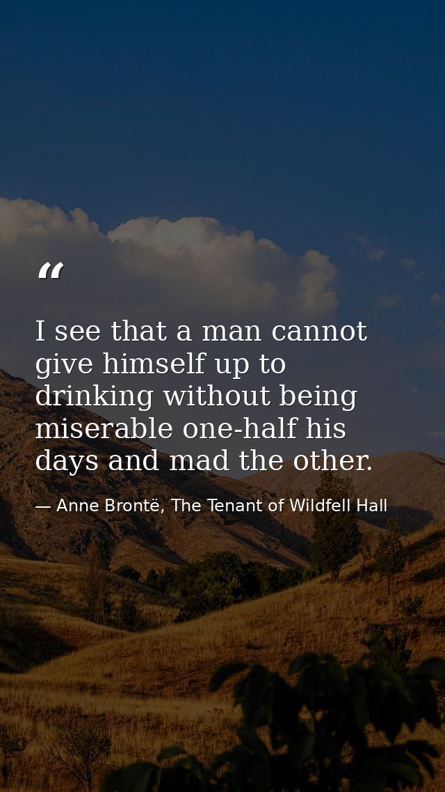 I see that a man cannot give himself up to drinking without being miserable one-half his days and mad the other. — Anne Brontë, The Tenant of Wildfell Hall