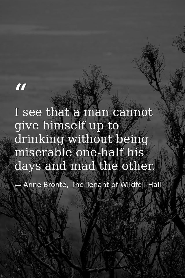 I see that a man cannot give himself up to drinking without being miserable one-half his days and mad the other. — Anne Brontë, The Tenant of Wildfell Hall