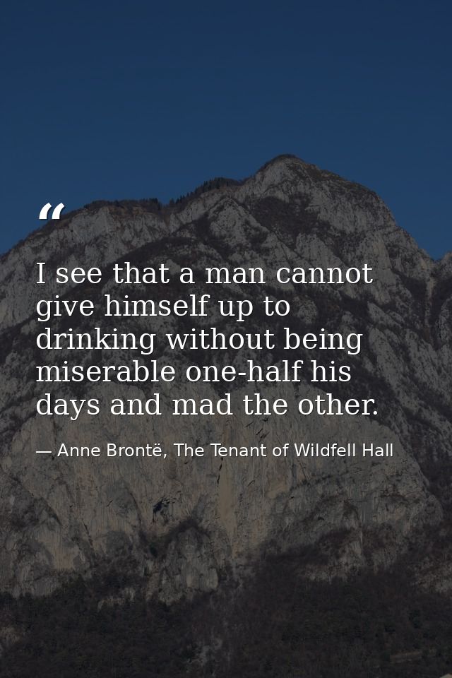 I see that a man cannot give himself up to drinking without being miserable one-half his days and mad the other. — Anne Brontë, The Tenant of Wildfell Hall