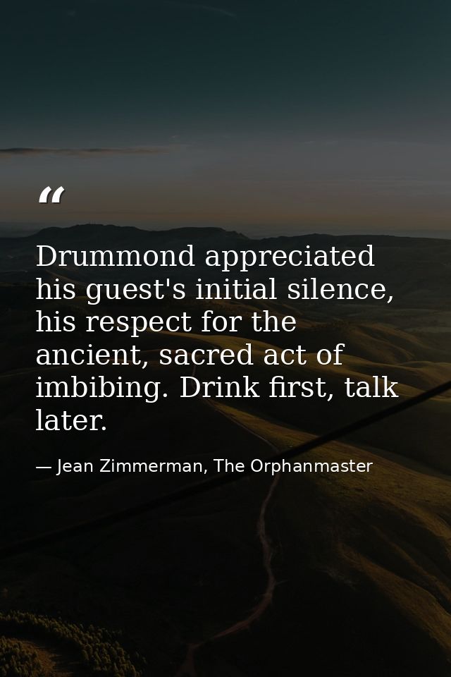 Drummond appreciated his guest's initial silence, his respect for the ancient, sacred act of imbibing. Drink first, talk — Jean Zimmerman, The Orphanmaster