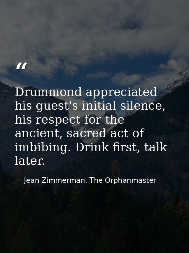 Drummond appreciated his guest's initial silence, his respect for the ancient, sacred act of imbibing. Drink first, talk — Jean Zimmerman, The Orphanmaster