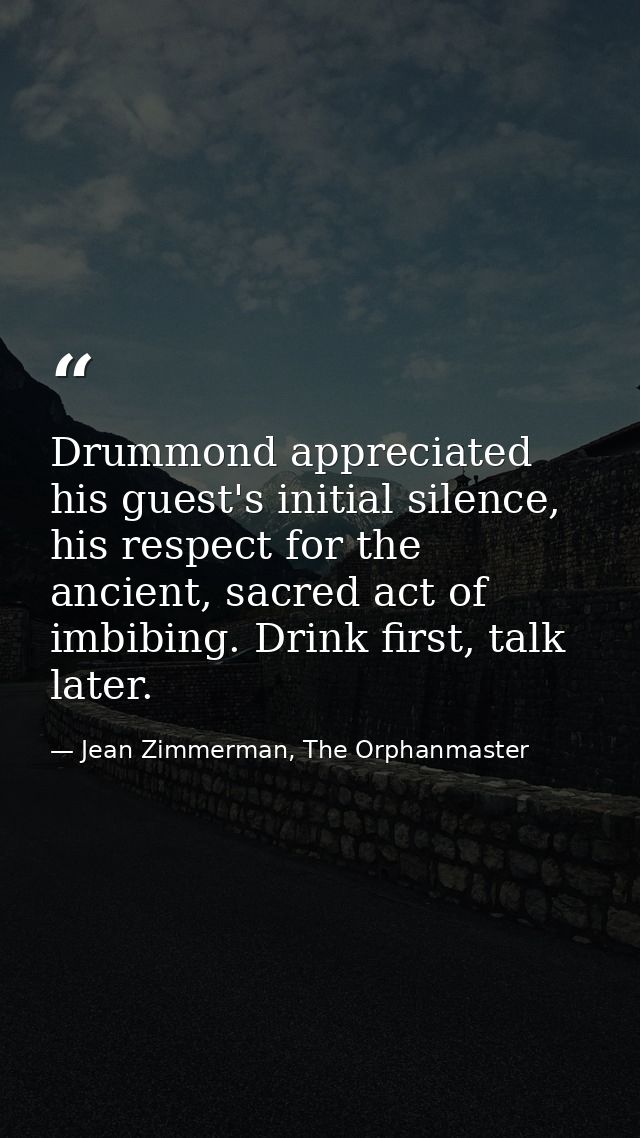 Drummond appreciated his guest's initial silence, his respect for the ancient, sacred act of imbibing. Drink first, talk — Jean Zimmerman, The Orphanmaster