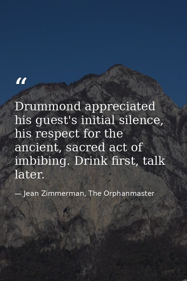 Drummond appreciated his guest's initial silence, his respect for the ancient, sacred act of imbibing. Drink first, talk — Jean Zimmerman, The Orphanmaster