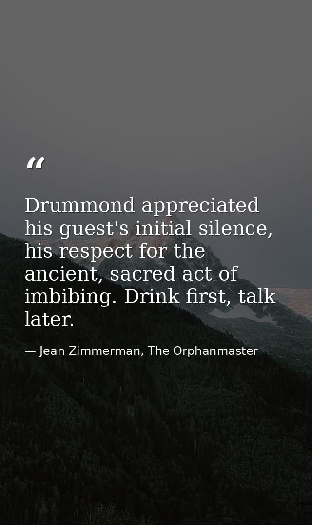 Drummond appreciated his guest's initial silence, his respect for the ancient, sacred act of imbibing. Drink first, talk — Jean Zimmerman, The Orphanmaster