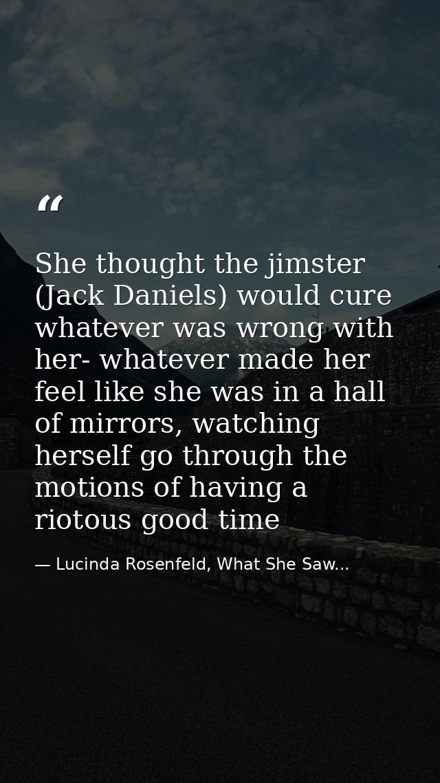 She thought the jimster (Jack Daniels) would cure whatever was wrong with her- whatever made her feel like she was in a  — Lucinda Rosenfeld, What She Saw...