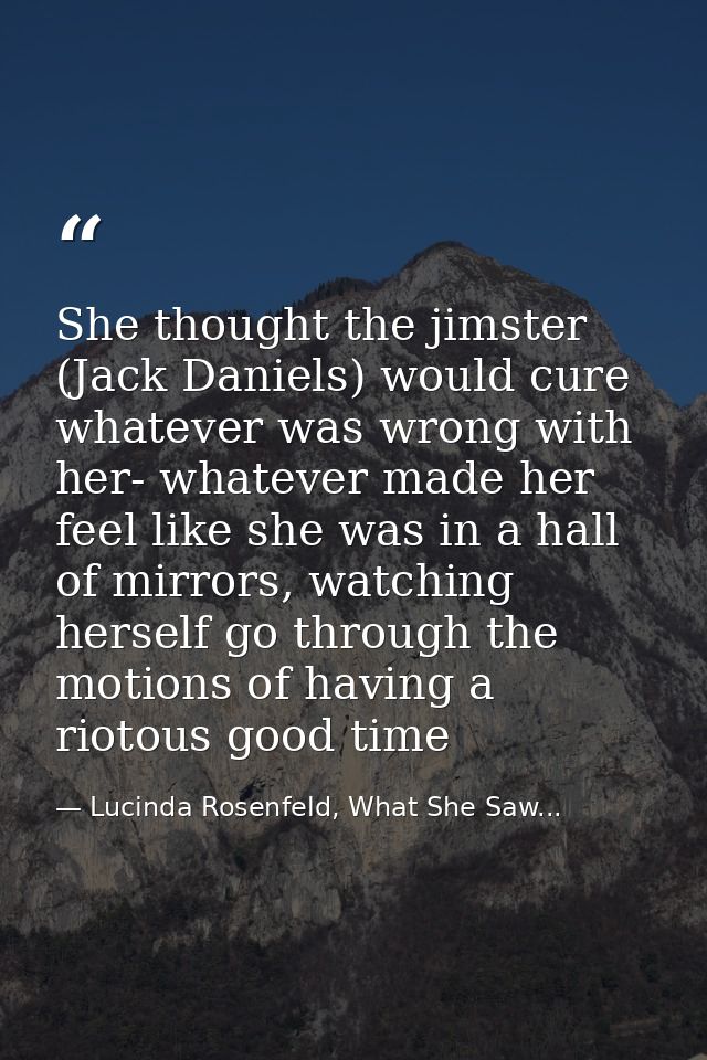 She thought the jimster (Jack Daniels) would cure whatever was wrong with her- whatever made her feel like she was in a  — Lucinda Rosenfeld, What She Saw...