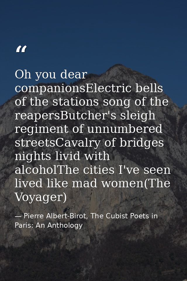 Oh you dear companionsElectric bells of the stations song of the reapersButcher's sleigh regiment of unnumbered streetsC — Pierre Albert-Birot, The Cubist Poets in Paris: An Anthology