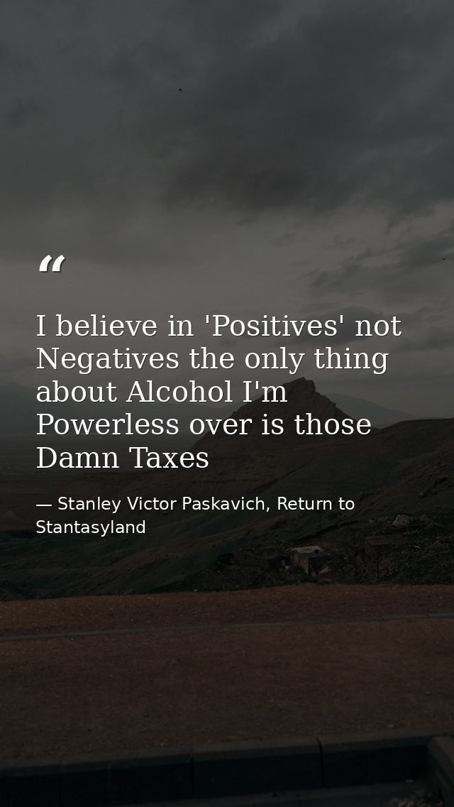 I believe in 'Positives' not Negatives the only thing about Alcohol I'm Powerless over is those Damn Taxes — Stanley Victor Paskavich, Return to Stantasyland