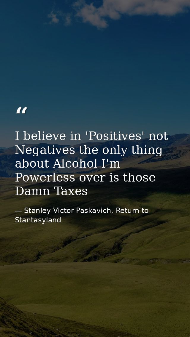 I believe in 'Positives' not Negatives the only thing about Alcohol I'm Powerless over is those Damn Taxes — Stanley Victor Paskavich, Return to Stantasyland