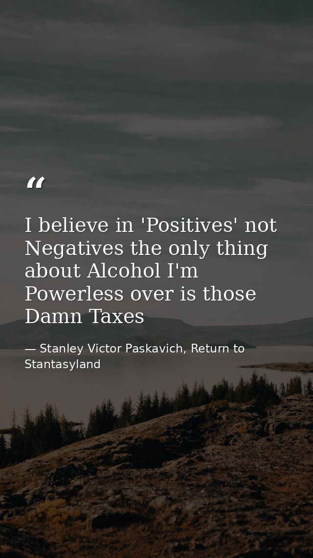 I believe in 'Positives' not Negatives the only thing about Alcohol I'm Powerless over is those Damn Taxes — Stanley Victor Paskavich, Return to Stantasyland