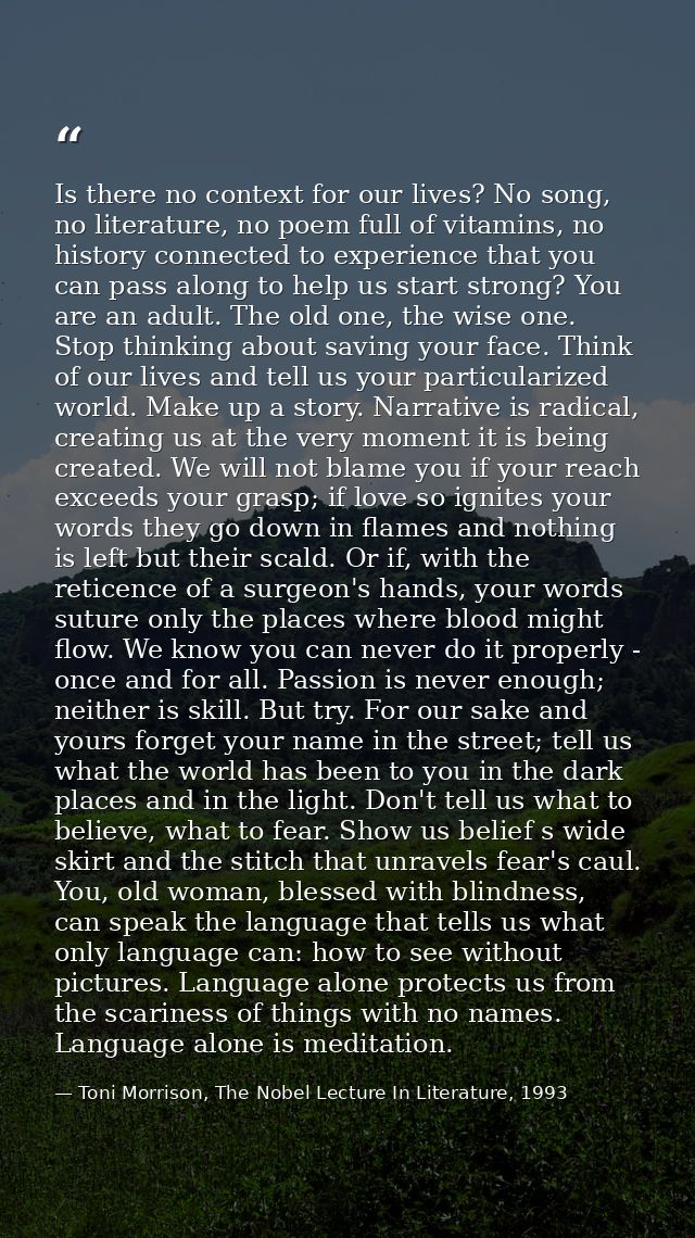 Is there no context for our lives? No song, no literature, no poem full of vitamins, no history connected to experience  — Toni Morrison, The Nobel Lecture In Literature, 1993