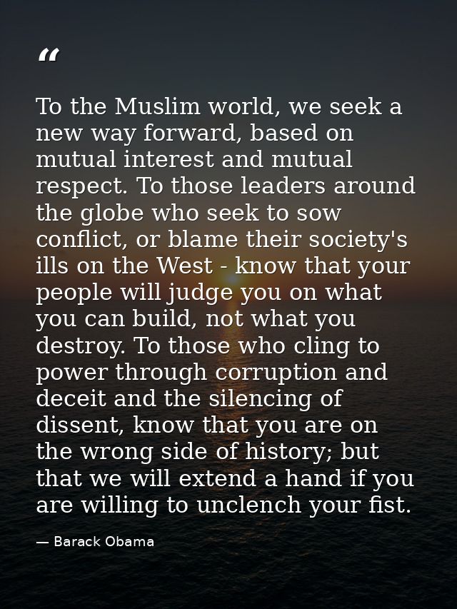 To the Muslim world, we seek a new way forward, based on mutual interest and mutual respect. To those leaders around the — Barack Obama