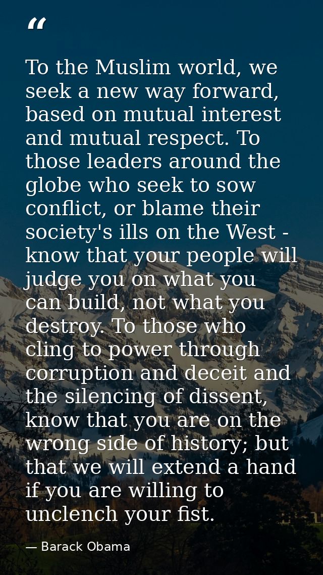 To the Muslim world, we seek a new way forward, based on mutual interest and mutual respect. To those leaders around the — Barack Obama