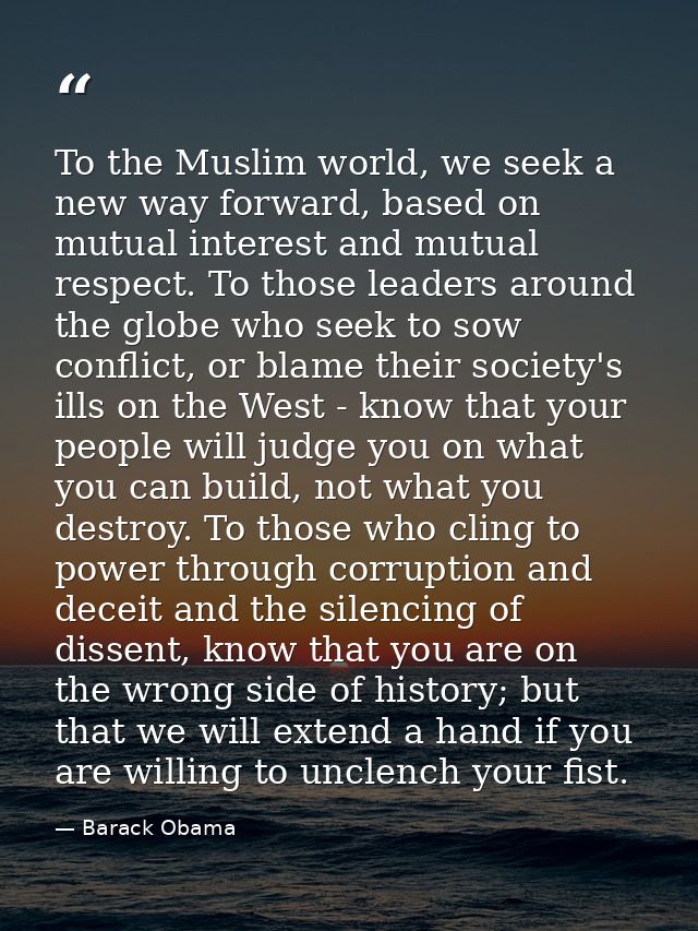 To the Muslim world, we seek a new way forward, based on mutual interest and mutual respect. To those leaders around the — Barack Obama