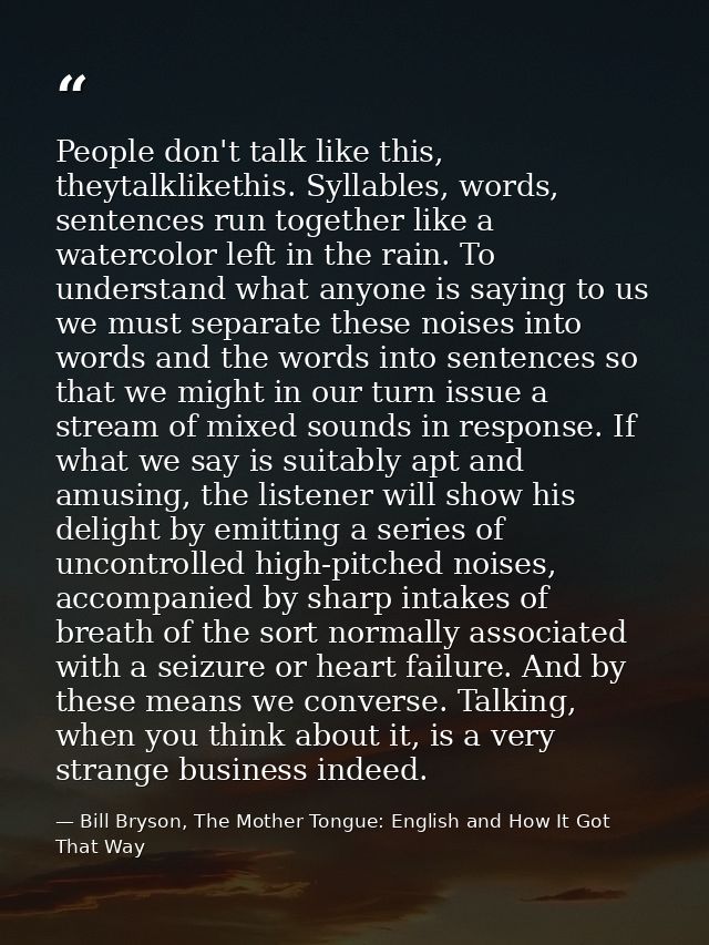 People don't talk like this, theytalklikethis. Syllables, words, sentences run together like a watercolor left in the ra — Bill Bryson, The Mother Tongue: English and How It Got That Way
